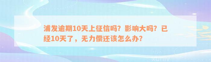 浦发逾期10天上征信吗？影响大吗？已经10天了，无力偿还该怎么办？