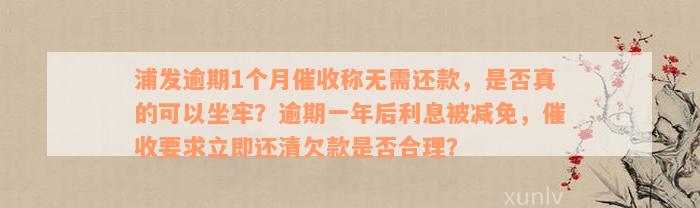 浦发逾期1个月催收称无需还款，是否真的可以坐牢？逾期一年后利息被减免，催收要求立即还清欠款是否合理？