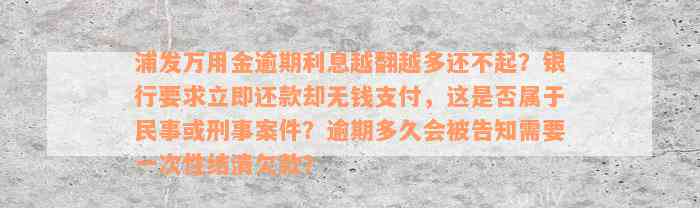 浦发万用金逾期利息越翻越多还不起？银行要求立即还款却无钱支付，这是否属于民事或刑事案件？逾期多久会被告知需要一次性结清欠款？