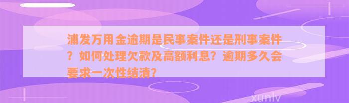 浦发万用金逾期是民事案件还是刑事案件？如何处理欠款及高额利息？逾期多久会要求一次性结清？