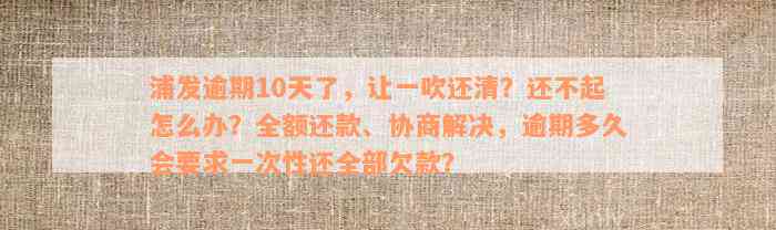 浦发逾期10天了，让一吹还清？还不起怎么办？全额还款、协商解决，逾期多久会要求一次性还全部欠款？