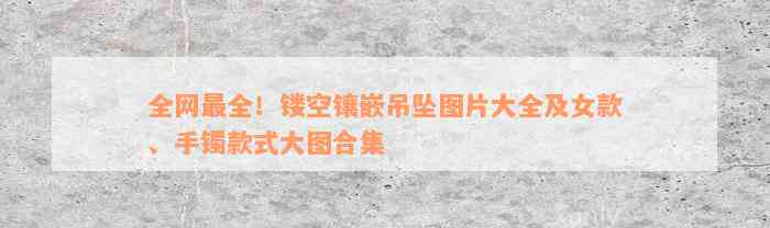 全网最全！镂空镶嵌吊坠图片大全及女款、手镯款式大图合集