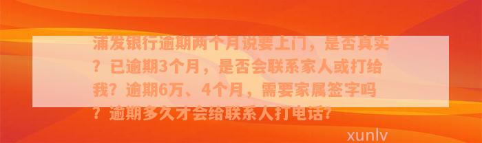 浦发银行逾期两个月说要上门，是否真实？已逾期3个月，是否会联系家人或打给我？逾期6万、4个月，需要家属签字吗？逾期多久才会给联系人打电话？