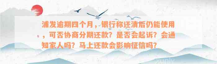 浦发逾期四个月，银行称还清后仍能使用，可否协商分期还款？是否会起诉？会通知家人吗？马上还款会影响征信吗？