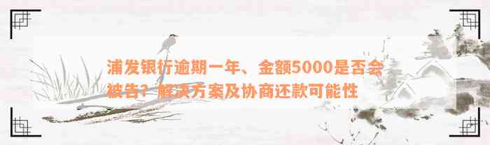 浦发银行逾期一年、金额5000是否会被告？解决方案及协商还款可能性