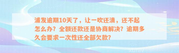 浦发逾期10天了，让一吹还清，还不起怎么办？全额还款还是协商解决？逾期多久会要求一次性还全部欠款？