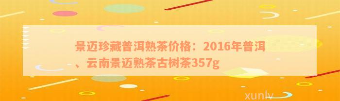 景迈珍藏普洱熟茶价格：2016年普洱、云南景迈熟茶古树茶357g