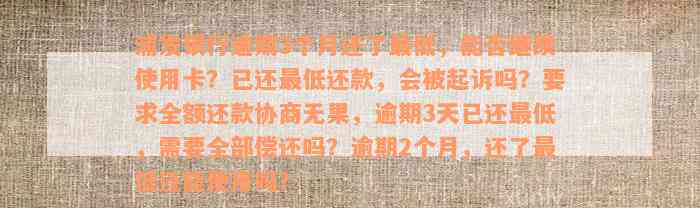 浦发银行逾期3个月还了最低，能否继续使用卡？已还最低还款，会被起诉吗？要求全额还款协商无果，逾期3天已还最低，需要全部偿还吗？逾期2个月，还了最低还能使用吗？