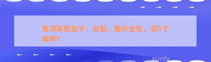 普洱茶饼盒子：包装、图片全览，买5个如何？