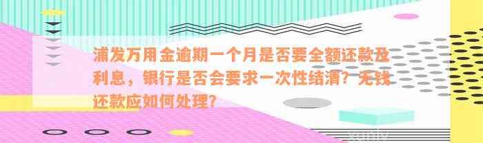 浦发万用金逾期一个月是否要全额还款及利息，银行是否会要求一次性结清？无钱还款应如何处理？