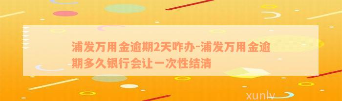 浦发万用金逾期2天咋办-浦发万用金逾期多久银行会让一次性结清