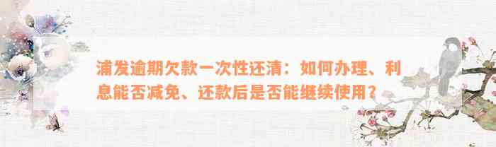 浦发逾期欠款一次性还清：如何办理、利息能否减免、还款后是否能继续使用？