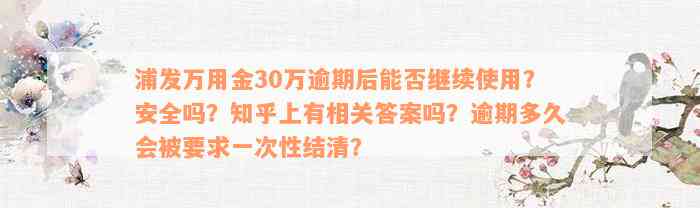 浦发万用金30万逾期后能否继续使用？安全吗？知乎上有相关答案吗？逾期多久会被要求一次性结清？