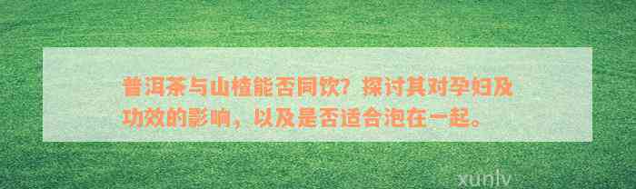 普洱茶与山楂能否同饮？探讨其对孕妇及功效的影响，以及是否适合泡在一起。