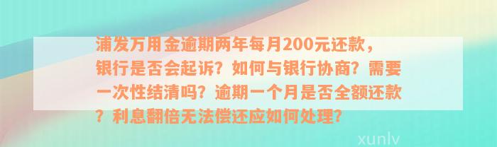 浦发万用金逾期两年每月200元还款，银行是否会起诉？如何与银行协商？需要一次性结清吗？逾期一个月是否全额还款？利息翻倍无法偿还应如何处理？