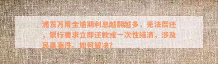 浦发万用金逾期利息越翻越多，无法偿还，银行要求立即还款或一次性结清，涉及民事案件。如何解决？