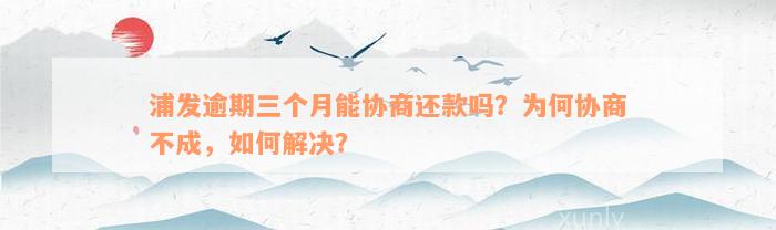 浦发逾期三个月能协商还款吗？为何协商不成，如何解决？