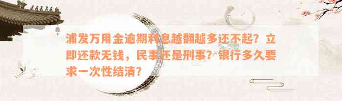 浦发万用金逾期利息越翻越多还不起？立即还款无钱，民事还是刑事？银行多久要求一次性结清？