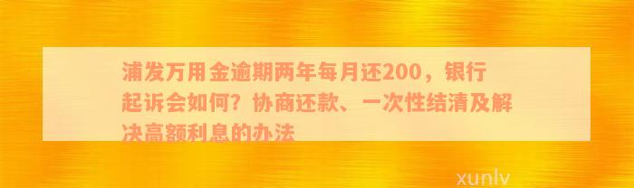 浦发万用金逾期两年每月还200，银行起诉会如何？协商还款、一次性结清及解决高额利息的办法