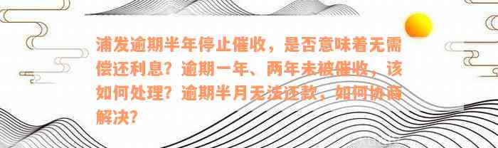 浦发逾期半年停止催收，是否意味着无需偿还利息？逾期一年、两年未被催收，该如何处理？逾期半月无法还款，如何协商解决？