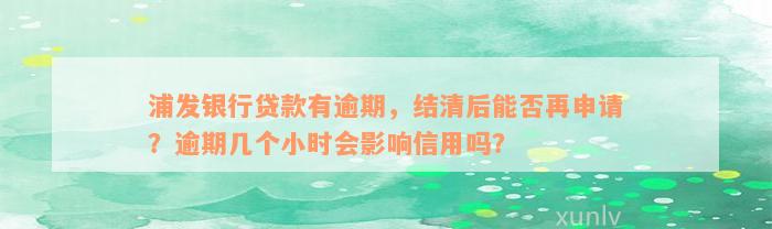 浦发银行贷款有逾期，结清后能否再申请？逾期几个小时会影响信用吗？