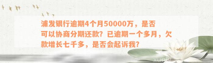 浦发银行逾期4个月50000万，是否可以协商分期还款？已逾期一个多月，欠款增长七千多，是否会起诉我？