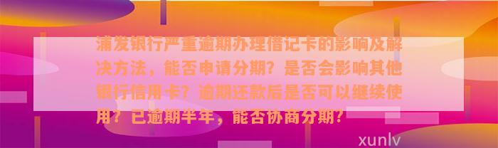 浦发银行严重逾期办理借记卡的影响及解决方法，能否申请分期？是否会影响其他银行信用卡？逾期还款后是否可以继续使用？已逾期半年，能否协商分期?