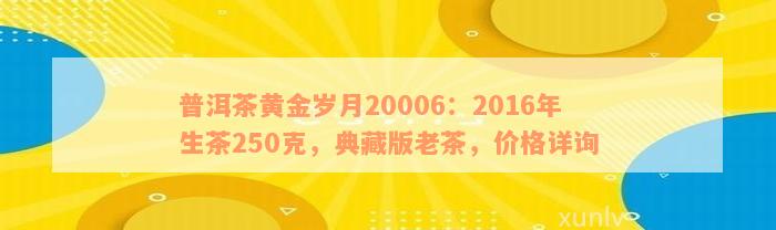 普洱茶黄金岁月20006：2016年生茶250克，典藏版老茶，价格详询