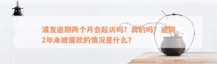 浦发逾期两个月会起诉吗？真的吗？逾期2年未被催款的情况是什么？