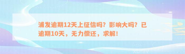 浦发逾期12天上征信吗？影响大吗？已逾期10天，无力偿还，求解！