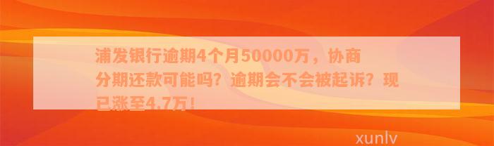 浦发银行逾期4个月50000万，协商分期还款可能吗？逾期会不会被起诉？现已涨至4.7万！