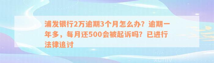 浦发银行2万逾期3个月怎么办？逾期一年多，每月还500会被起诉吗？已进行法律追讨