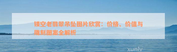 镂空老翡翠吊坠图片欣赏：价格、价值与雕刻图案全解析