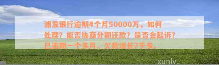 浦发银行逾期4个月50000万，如何处理？能否协商分期还款？是否会起诉？已逾期一个多月，欠款增长7千多。