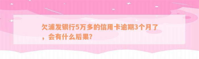 欠浦发银行5万多的信用卡逾期3个月了，会有什么后果？