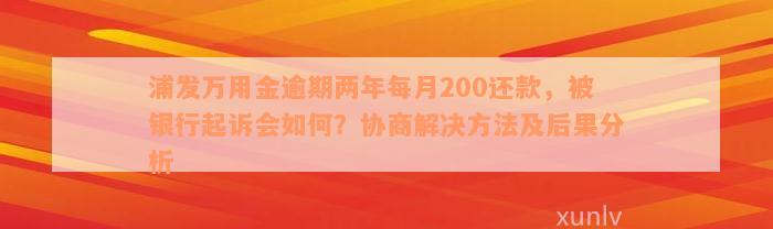 浦发万用金逾期两年每月200还款，被银行起诉会如何？协商解决方法及后果分析