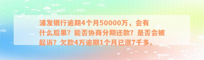 浦发银行逾期4个月50000万，会有什么后果？能否协商分期还款？是否会被起诉？欠款4万逾期1个月已涨7千多。