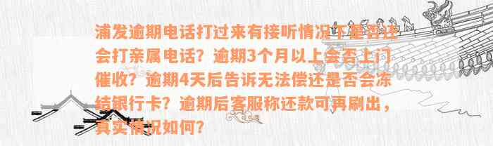 浦发逾期电话打过来有接听情况下是否还会打亲属电话？逾期3个月以上会否上门催收？逾期4天后告诉无法偿还是否会冻结银行卡？逾期后客服称还款可再刷出，真实情况如何？