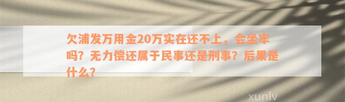 欠浦发万用金20万实在还不上，会坐牢吗？无力偿还属于民事还是刑事？后果是什么？