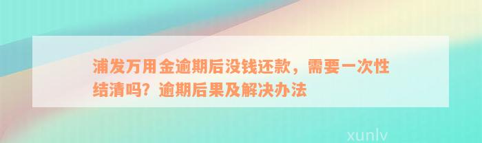 浦发万用金逾期后没钱还款，需要一次性结清吗？逾期后果及解决办法