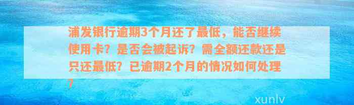 浦发银行逾期3个月还了最低，能否继续使用卡？是否会被起诉？需全额还款还是只还最低？已逾期2个月的情况如何处理？