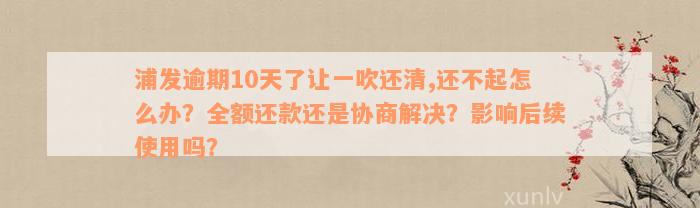 浦发逾期10天了让一吹还清,还不起怎么办？全额还款还是协商解决？影响后续使用吗？