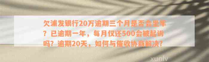 欠浦发银行20万逾期三个月是否会坐牢？已逾期一年，每月仅还500会被起诉吗？逾期20天，如何与催收协商解决？