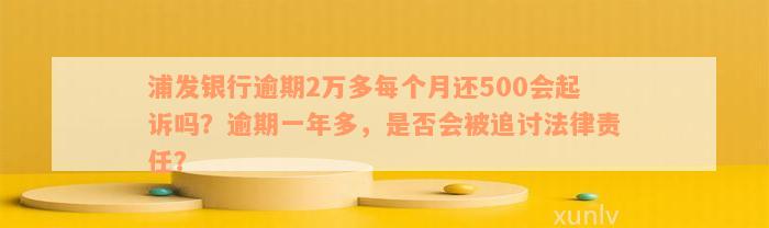 浦发银行逾期2万多每个月还500会起诉吗？逾期一年多，是否会被追讨法律责任？