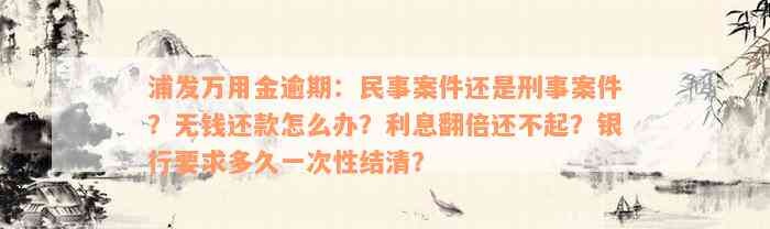 浦发万用金逾期：民事案件还是刑事案件？无钱还款怎么办？利息翻倍还不起？银行要求多久一次性结清？