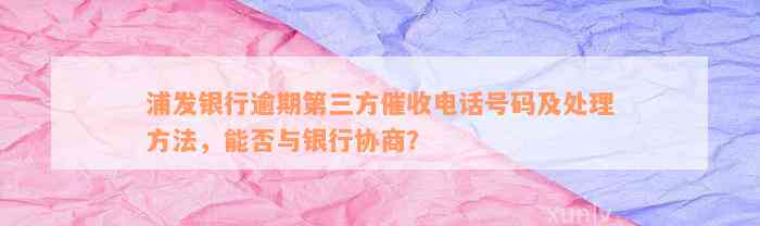 浦发银行逾期第三方催收电话号码及处理方法，能否与银行协商？