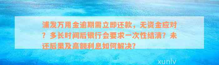 浦发万用金逾期需立即还款，无资金应对？多长时间后银行会要求一次性结清？未还后果及高额利息如何解决？