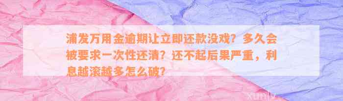 浦发万用金逾期让立即还款没戏？多久会被要求一次性还清？还不起后果严重，利息越滚越多怎么破？