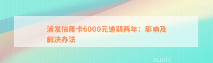 浦发信用卡6000元逾期两年：影响及解决办法