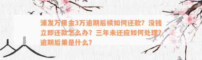 浦发万用金3万逾期后续如何还款？没钱立即还款怎么办？三年未还应如何处理？逾期后果是什么？